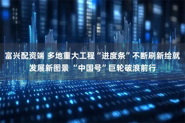 富兴配资端 多地重大工程“进度条”不断刷新绘就发展新图景 “中国号”巨轮破浪前行