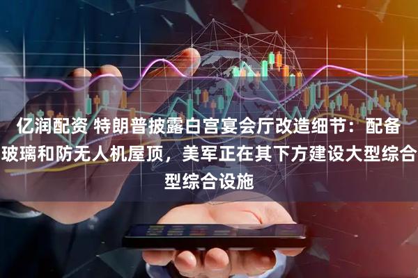 亿润配资 特朗普披露白宫宴会厅改造细节：配备防弹玻璃和防无人机屋顶，美军正在其下方建设大型综合设施