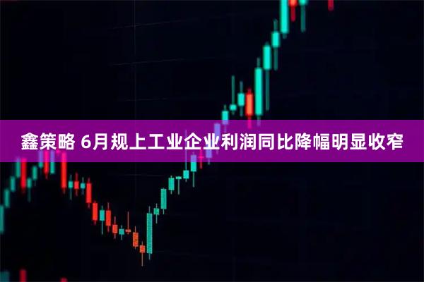 鑫策略 6月规上工业企业利润同比降幅明显收窄