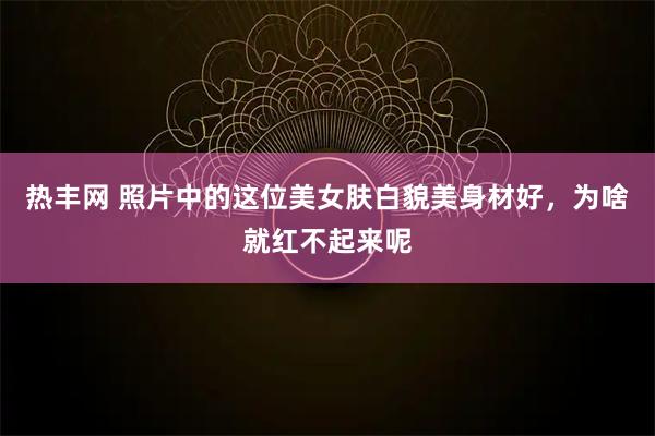 热丰网 照片中的这位美女肤白貌美身材好，为啥就红不起来呢