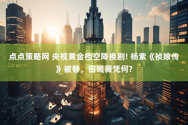 点点策略网 央视黄金档空降换剧! 杨紫《祯娘传》被替，田曦薇凭何?