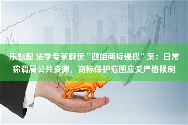 乐融配 法学专家解读“四姐商标侵权”案：日常称谓属公共资源，商标保护范围应受严格限制
