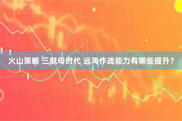 火山策略 三航母时代 远海作战能力有哪些提升？