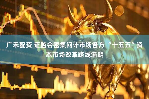 广禾配资 证监会密集问计市场各方 “十五五”资本市场改革路线渐明